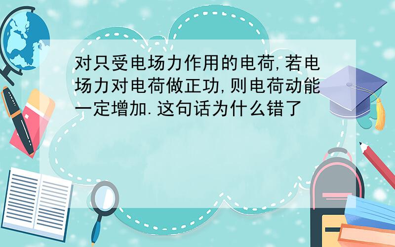 对只受电场力作用的电荷,若电场力对电荷做正功,则电荷动能一定增加.这句话为什么错了