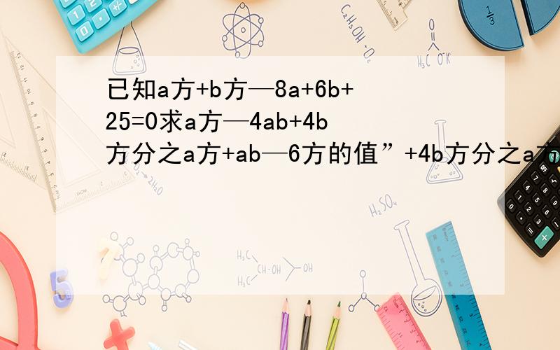 已知a方+b方—8a+6b+25=0求a方—4ab+4b方分之a方+ab—6方的值”+4b方分之a方+ab—6方的值