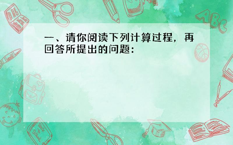 一、请你阅读下列计算过程，再回答所提出的问题：