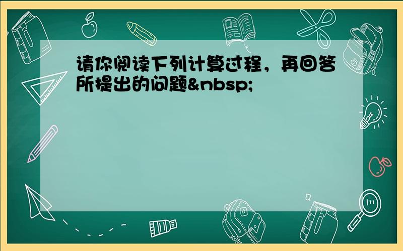 请你阅读下列计算过程，再回答所提出的问题 