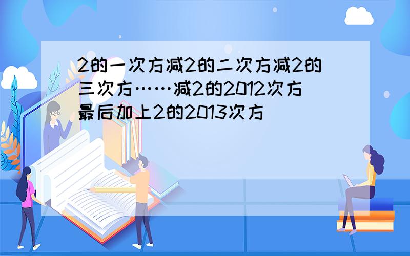 2的一次方减2的二次方减2的三次方……减2的2012次方最后加上2的2013次方