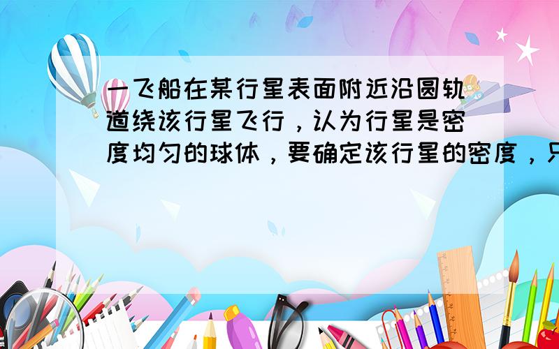 一飞船在某行星表面附近沿圆轨道绕该行星飞行，认为行星是密度均匀的球体，要确定该行星的密度，只需要测量（　　）