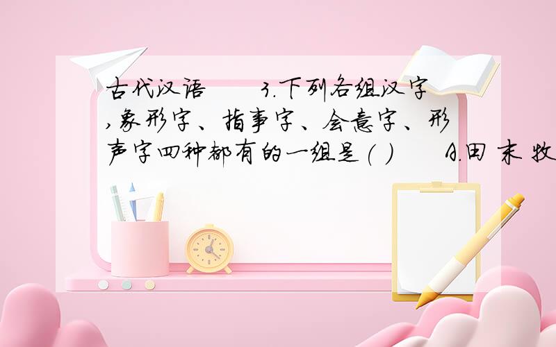 古代汉语　　3.下列各组汉字,象形字、指事字、会意字、形声字四种都有的一组是( )　　A.田 末 牧 特 B.鱼 本 孟