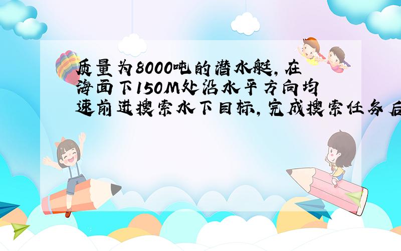 质量为8000吨的潜水艇,在海面下150M处沿水平方向均速前进搜索水下目标,完成搜索任务后停止前进,将水箱中的海水排出一