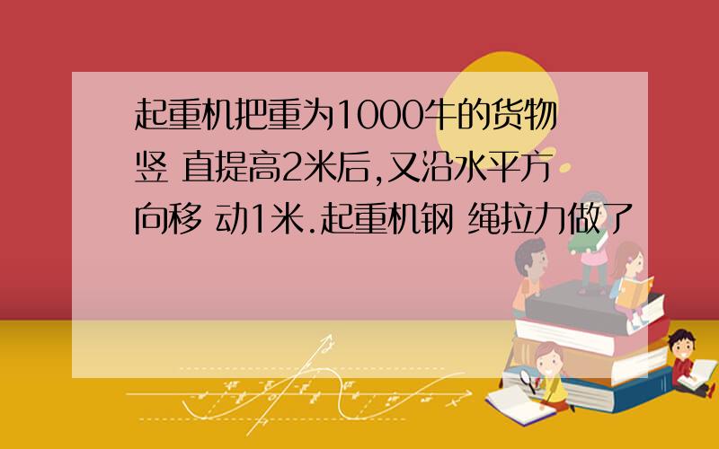 起重机把重为1000牛的货物竖 直提高2米后,又沿水平方向移 动1米.起重机钢 绳拉力做了