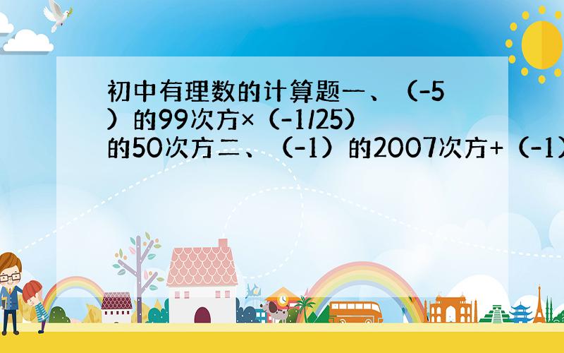 初中有理数的计算题一、（-5）的99次方×（-1/25）的50次方二、（-1）的2007次方+（-1）的2008次方+（