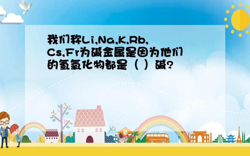 我们称Li,Na,K,Rb,Cs,Fr为碱金属是因为他们的氢氧化物都是（ ）碱?