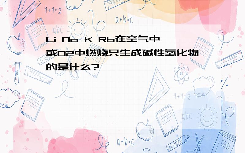 Li Na K Rb在空气中或O2中燃烧只生成碱性氧化物的是什么?