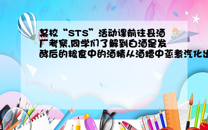 某校“STS”活动课前往县酒厂考察,同学们了解到白酒是发酵后的粮食中的酒精从酒糟中蒸煮汽化出来,刚汽化出来的白酒度数很高