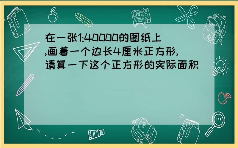 在一张1:40000的图纸上,画着一个边长4厘米正方形,请算一下这个正方形的实际面积