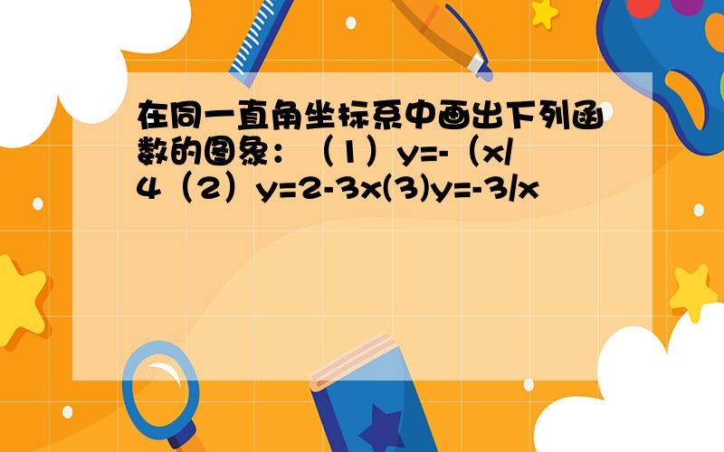 在同一直角坐标系中画出下列函数的图象：（1）y=-（x/4（2）y=2-3x(3)y=-3/x