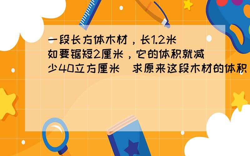 一段长方体木材，长1.2米．如要锯短2厘米，它的体积就减少40立方厘米．求原来这段木材的体积．