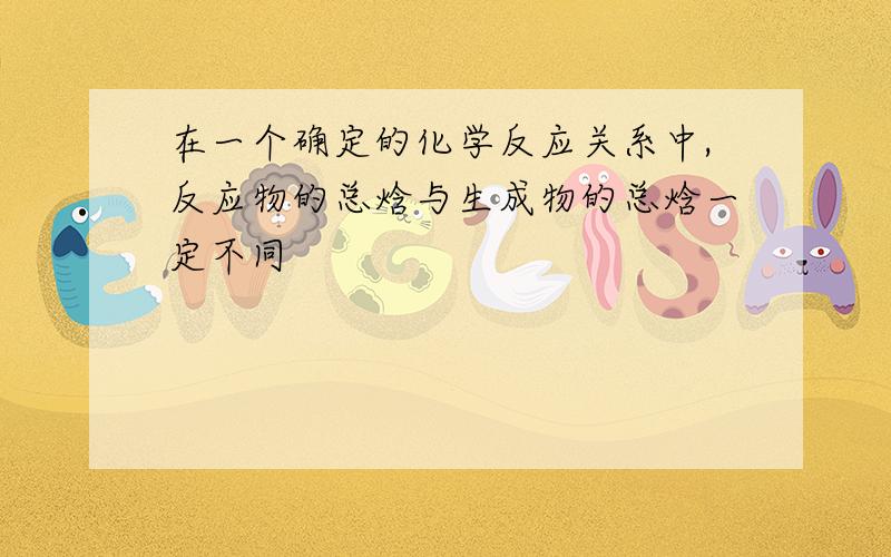 在一个确定的化学反应关系中,反应物的总焓与生成物的总焓一定不同