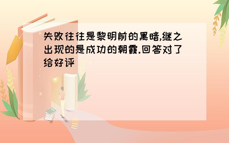 失败往往是黎明前的黑暗,继之出现的是成功的朝霞.回答对了给好评