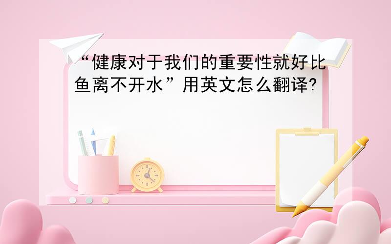 “健康对于我们的重要性就好比鱼离不开水”用英文怎么翻译?