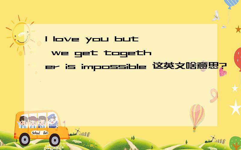 I love you but we get together is impossible 这英文啥意思?