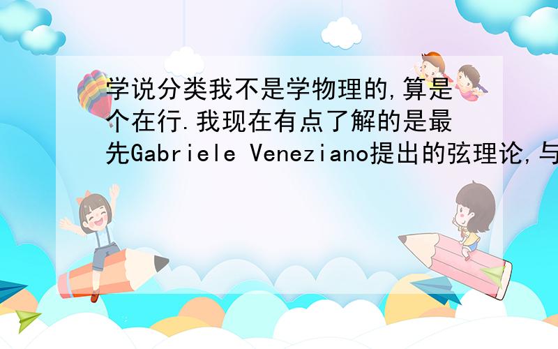 学说分类我不是学物理的,算是个在行.我现在有点了解的是最先Gabriele Veneziano提出的弦理论,与这个学说对