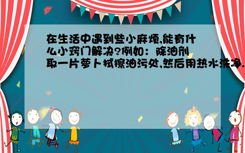 在生活中遇到些小麻烦,能有什么小窍门解决?例如：除油剂 取一片萝卜拭擦油污处,然后用热水洗净.