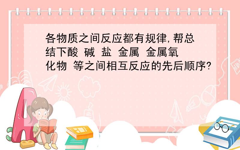 各物质之间反应都有规律,帮总结下酸 碱 盐 金属 金属氧化物 等之间相互反应的先后顺序?