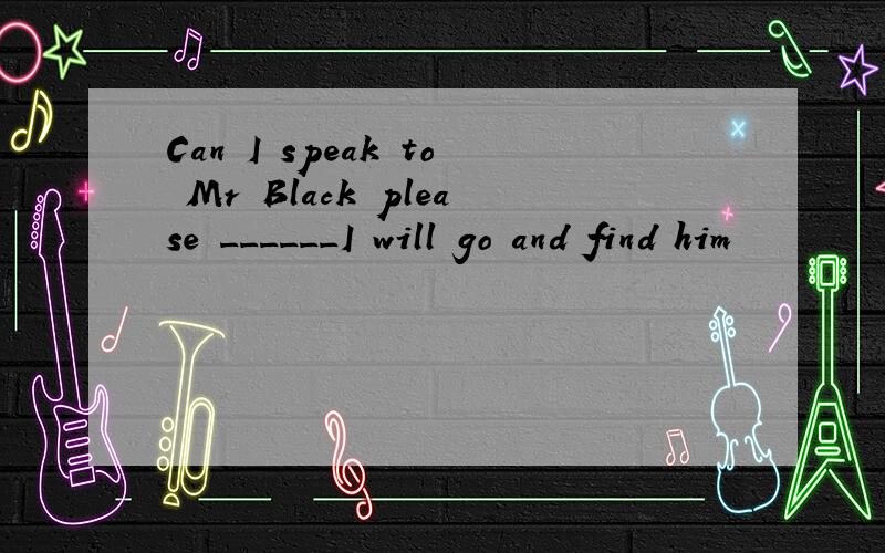 Can I speak to Mr Black please ______I will go and find him