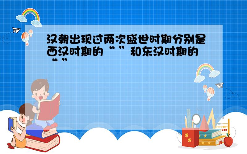 汉朝出现过两次盛世时期分别是西汉时期的“ ”和东汉时期的“ ”