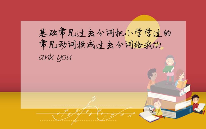 基础常见过去分词把小学学过的常见动词换成过去分词给我thank you