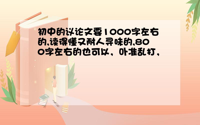 初中的议论文要1000字左右的,读得懂又耐人寻味的,800字左右的也可以，卟准乱打，