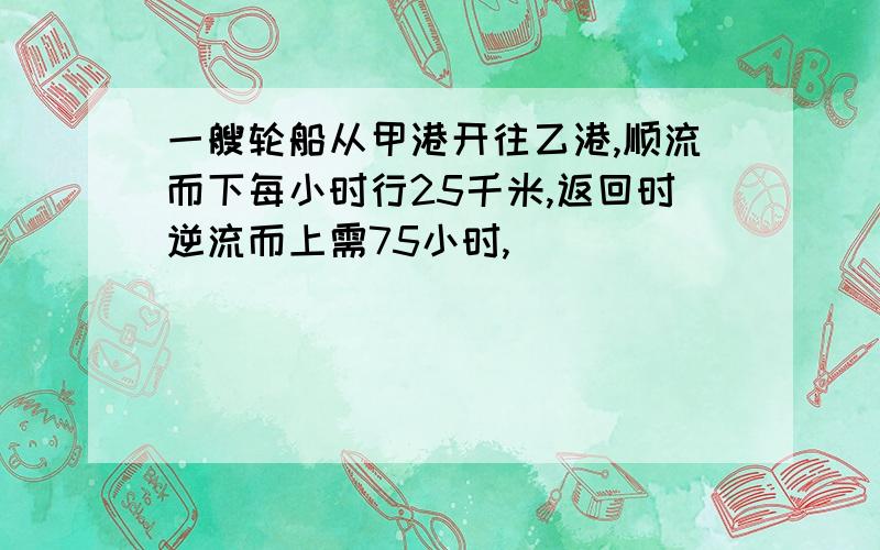 一艘轮船从甲港开往乙港,顺流而下每小时行25千米,返回时逆流而上需75小时,