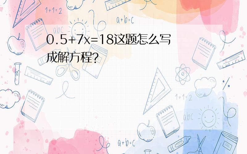 0.5+7x=18这题怎么写成解方程?