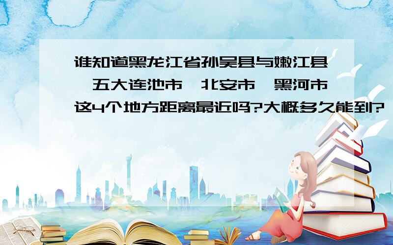 谁知道黑龙江省孙吴县与嫩江县、五大连池市、北安市、黑河市这4个地方距离最近吗?大概多久能到?