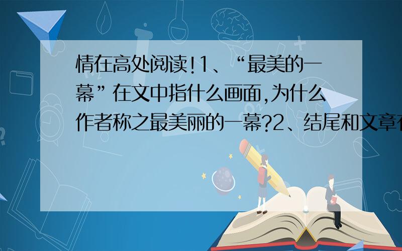 情在高处阅读!1、“最美的一幕”在文中指什么画面,为什么作者称之最美丽的一幕?2、结尾和文章有什么关联?这样结尾有什么好