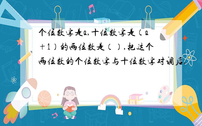 个位数字是a,十位数字是（a+1）的两位数是（）,把这个两位数的个位数字与十位数字对调后,