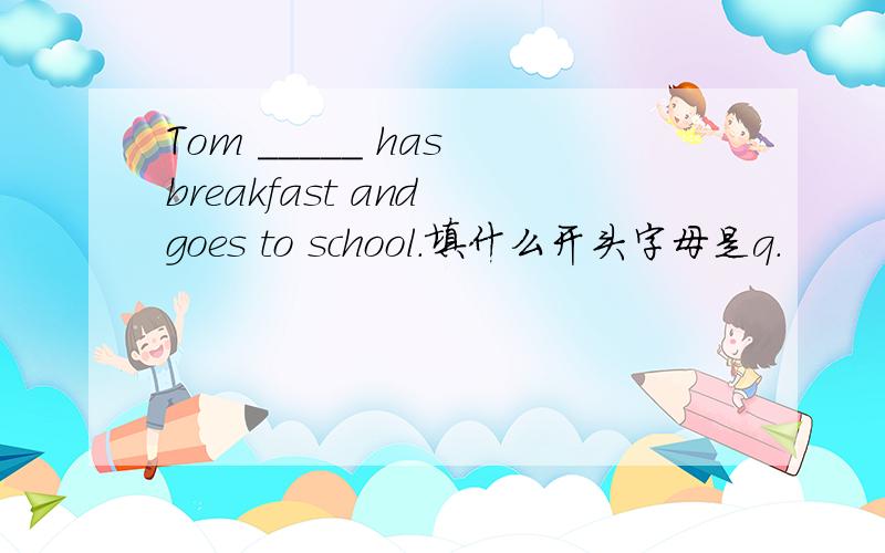 Tom _____ has breakfast and goes to school.填什么开头字母是q.