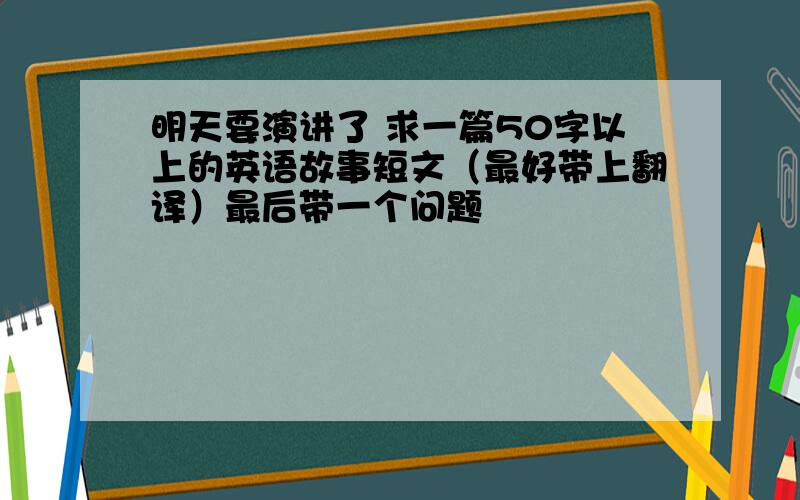 明天要演讲了 求一篇50字以上的英语故事短文（最好带上翻译）最后带一个问题