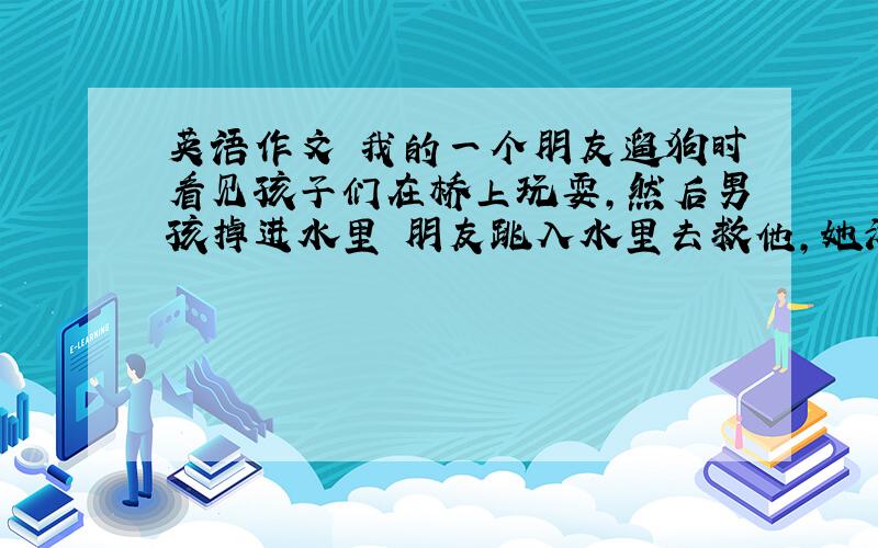 英语作文 我的一个朋友遛狗时看见孩子们在桥上玩耍,然后男孩掉进水里 朋友跳入水里去救他,她游到