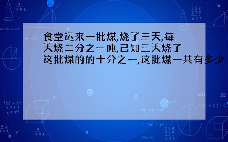 食堂运来一批煤,烧了三天,每天烧二分之一吨,已知三天烧了这批煤的的十分之一,这批煤一共有多少