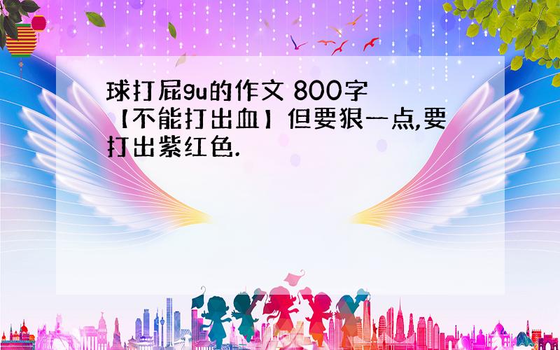 球打屁gu的作文 800字 【不能打出血】但要狠一点,要打出紫红色.