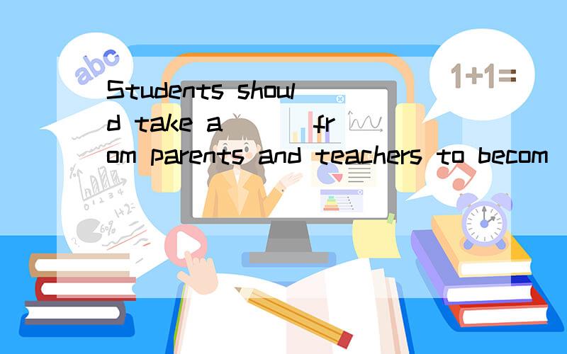 Students should take a___ from parents and teachers to becom