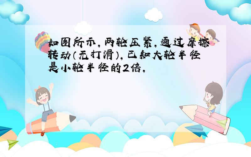 如图所示,两轮压紧,通过摩擦转动（无打滑）,已知大轮半径是小轮半径的2倍,