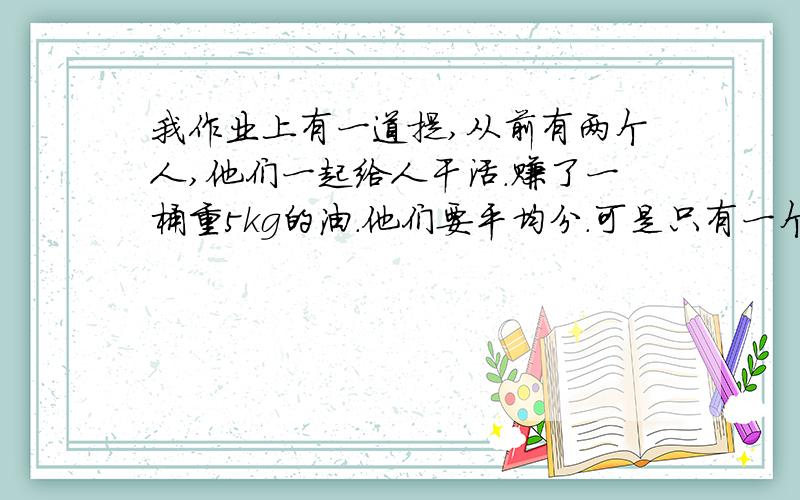 我作业上有一道提,从前有两个人,他们一起给人干活.赚了一桶重5kg的油．他们要平均分．可是只有一个可以装3.5kg油的罐