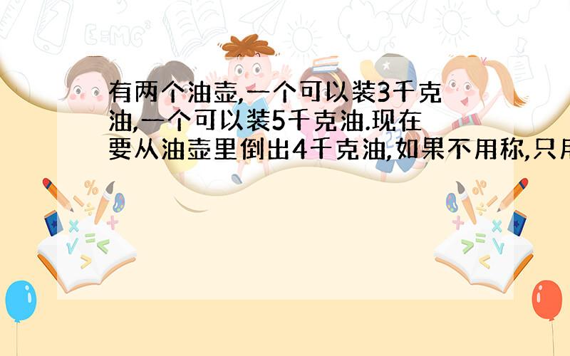 有两个油壶,一个可以装3千克油,一个可以装5千克油.现在要从油壶里倒出4千克油,如果不用称,只用两个油壶,怎样倒出来?