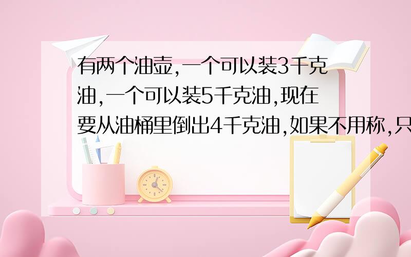 有两个油壶,一个可以装3千克油,一个可以装5千克油,现在要从油桶里倒出4千克油,如果不用称,只用这两个油壶,怎样倒出来?