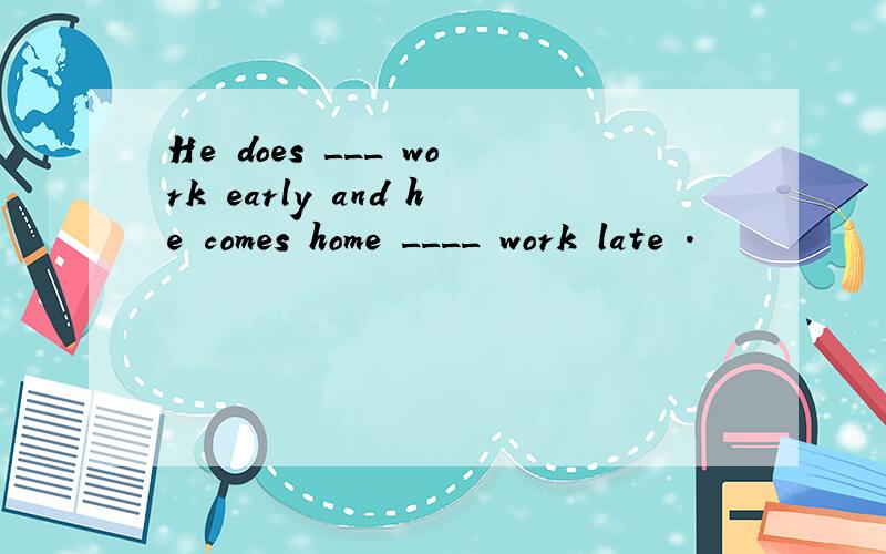 He does ___ work early and he comes home ____ work late .