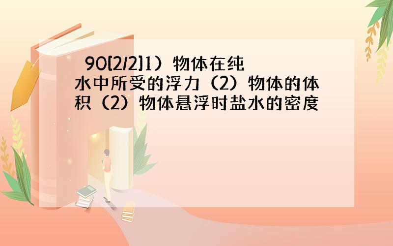 ⊥90[2/2]1）物体在纯水中所受的浮力（2）物体的体积（2）物体悬浮时盐水的密度