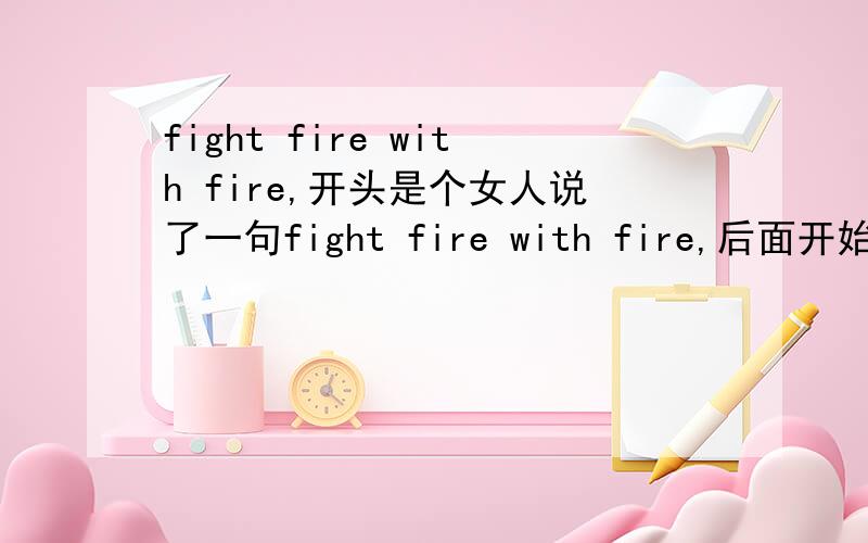 fight fire with fire,开头是个女人说了一句fight fire with fire,后面开始动感,求