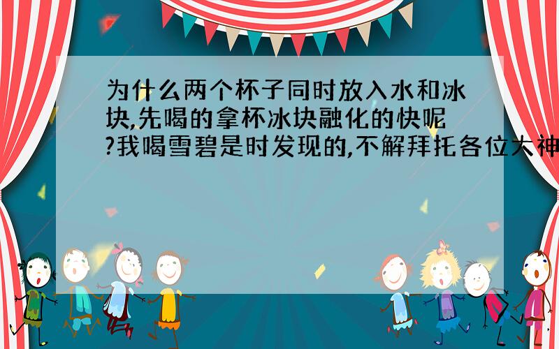 为什么两个杯子同时放入水和冰块,先喝的拿杯冰块融化的快呢?我喝雪碧是时发现的,不解拜托各位大神