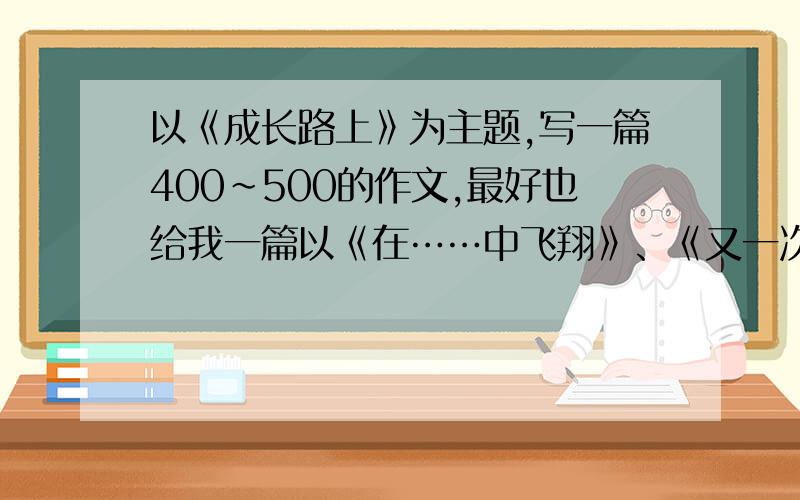 以《成长路上》为主题,写一篇400~500的作文,最好也给我一篇以《在……中飞翔》、《又一次……》和《交流》为主题的作文