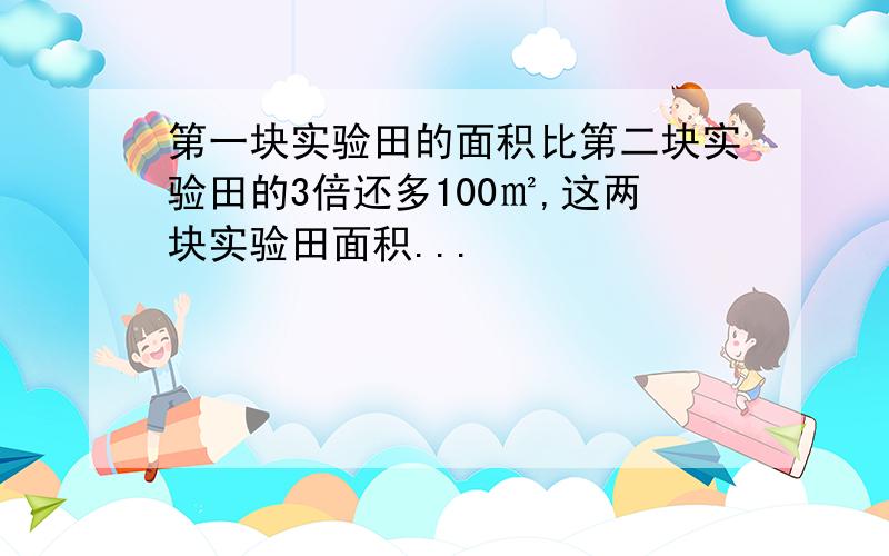 第一块实验田的面积比第二块实验田的3倍还多100㎡,这两块实验田面积...