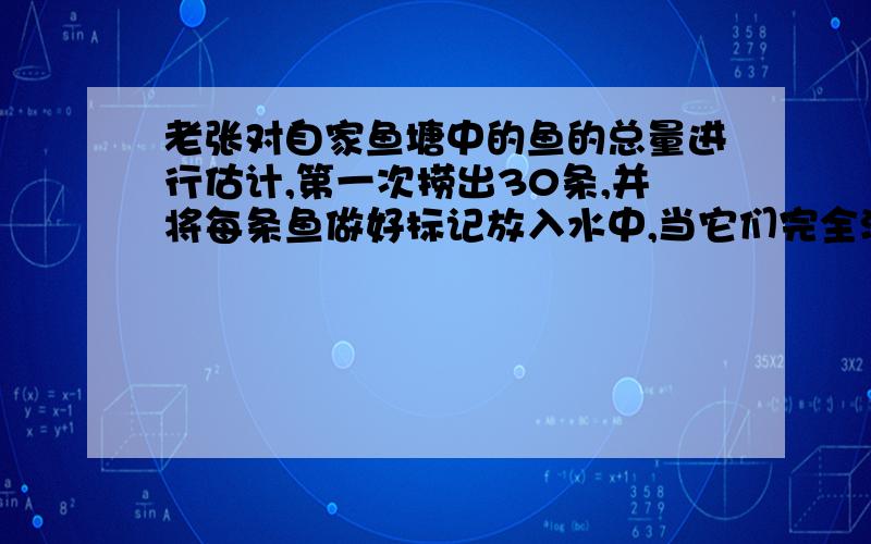 老张对自家鱼塘中的鱼的总量进行估计,第一次捞出30条,并将每条鱼做好标记放入水中,当它们完全混入鱼