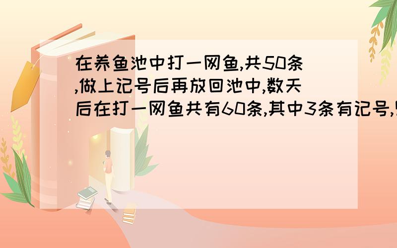 在养鱼池中打一网鱼,共50条,做上记号后再放回池中,数天后在打一网鱼共有60条,其中3条有记号,则估计池中有多少条鱼?